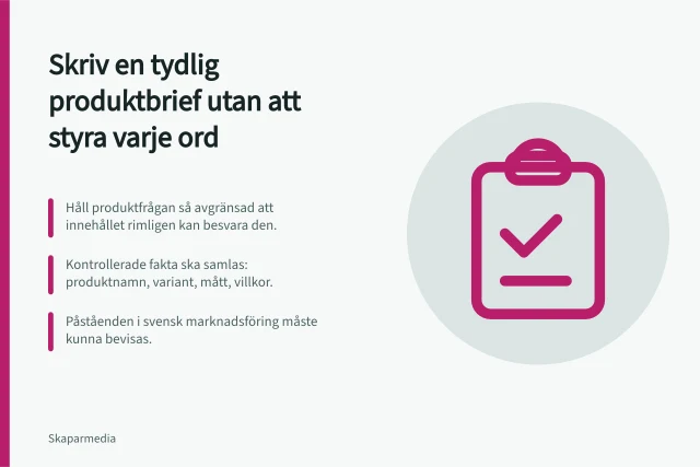 Skriv en tydlig produktbrief utan att styra varje ord: Håll produktfrågan så avgränsad att innehållet rimligen kan besvara den.; Kontrollerade fakta ska samlas: produktnamn, variant, mått, villkor.; Påståenden i svensk marknadsföring måste kunna bevisas. Skriv en tydlig produktbrief utan att styra varje ord