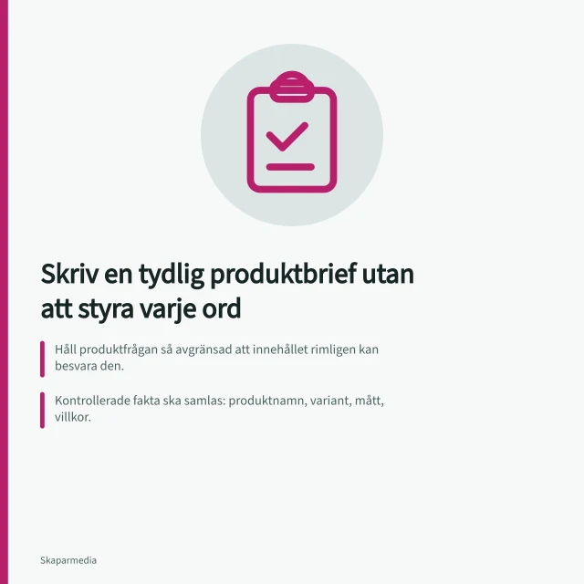 Skriv en tydlig produktbrief utan att styra varje ord: Håll produktfrågan så avgränsad att innehållet rimligen kan besvara den.; Kontrollerade fakta ska samlas: produktnamn, variant, mått, villkor.; Påståenden i svensk marknadsföring måste kunna bevisas. Skriv en tydlig produktbrief utan att styra varje ord