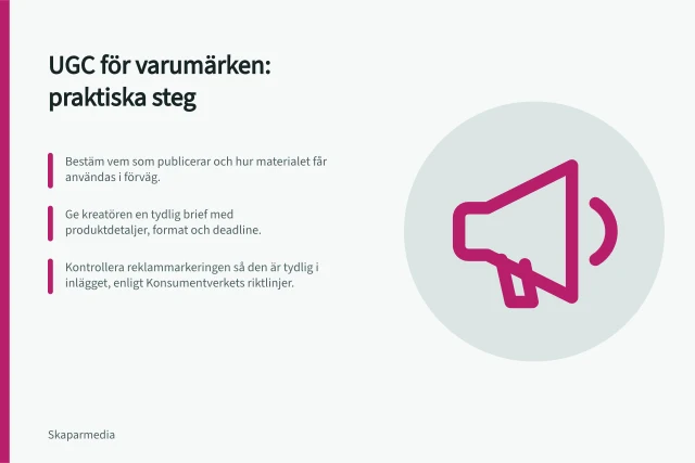 UGC för varumärken: praktiska steg: Bestäm vem som publicerar och hur materialet får användas i förväg.; Ge kreatören en tydlig brief med produktdetaljer, format och deadline.; Kontrollera reklammarkeringen så den är tydlig i inlägget, enligt Konsumentverkets riktlinjer. UGC för varumärken